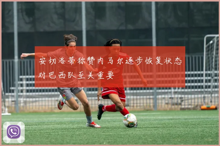安切洛蒂称赞内马尔逐步恢复状态对巴西队至关重要