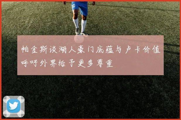 帕金斯谈湖人豪门底蕴与卢卡价值呼吁外界给予更多尊重