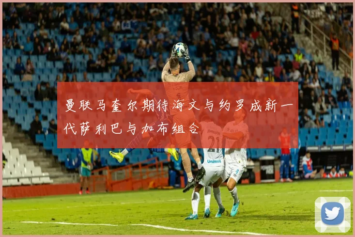 曼联马奎尔期待海文与约罗成新一代萨利巴与加布组合