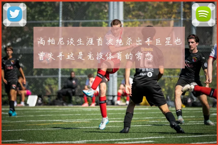 尚帕尼谈生涯首次绝杀出手巨星也曾失手这是竞技体育的常态