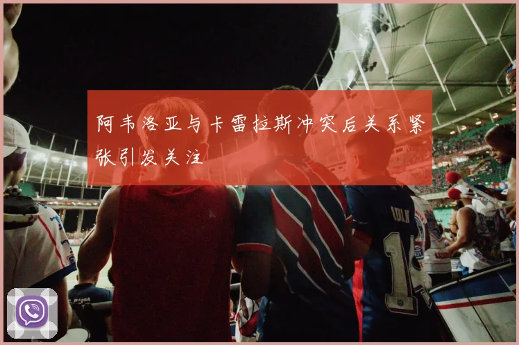 阿韦洛亚与卡雷拉斯冲突后关系紧张引发关注