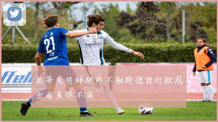 孔蒂或将辞职那不勒斯德佬对欧冠出局表现不满