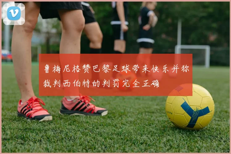 鲁梅尼格赞巴黎足球带来快乐并称裁判西伯特的判罚完全正确