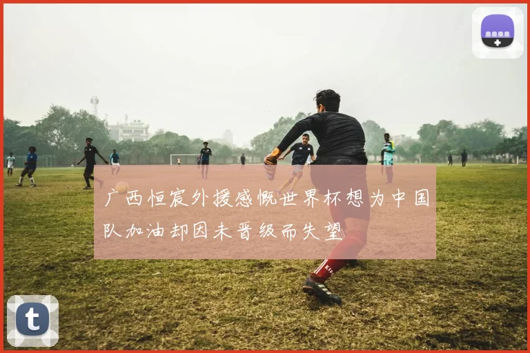 广西恒宸外援感慨世界杯想为中国队加油却因未晋级而失望