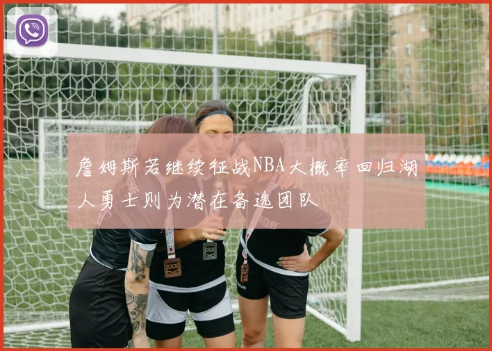 詹姆斯若继续征战NBA大概率回归湖人勇士则为潜在备选团队