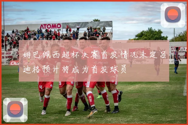 姆巴佩西超杯决赛首发情况未定吕迪格预计将成为首发球员