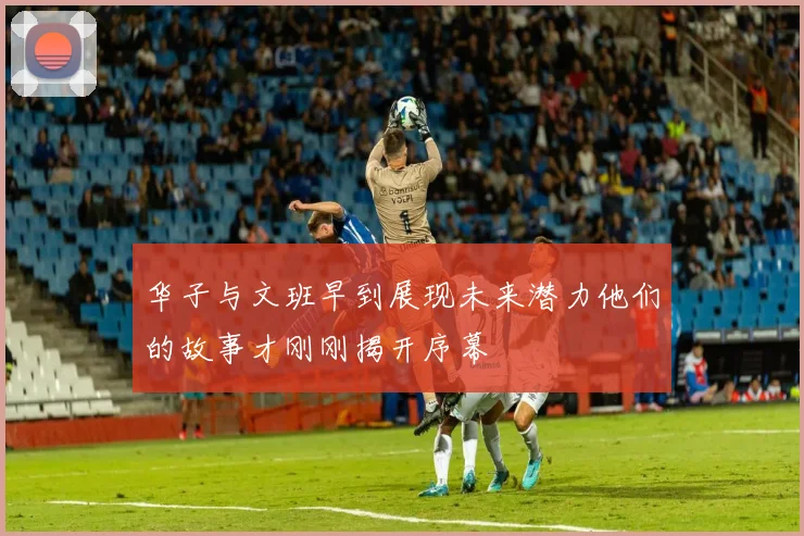 华子与文班早到展现未来潜力他们的故事才刚刚揭开序幕