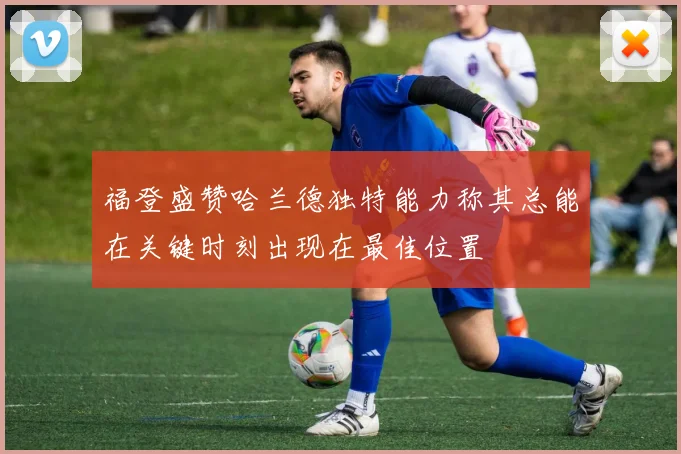 福登盛赞哈兰德独特能力称其总能在关键时刻出现在最佳位置